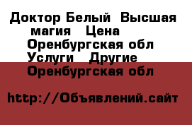 Доктор Белый. Высшая магия › Цена ­ 11 - Оренбургская обл. Услуги » Другие   . Оренбургская обл.